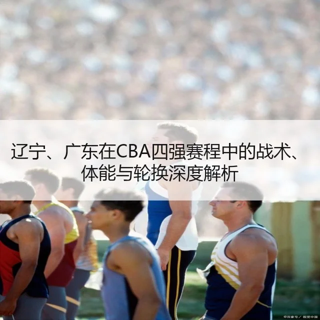 辽宁、广东在CBA四强赛程中的战术、体能与轮换深度解析